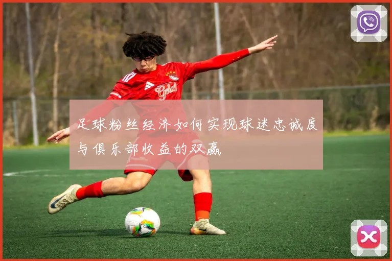 足球粉丝经济如何实现球迷忠诚度与俱乐部收益的双赢